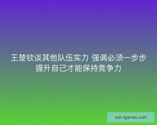 王楚钦谈其他队伍实力 强调必须一步步提升自己才能保持竞争力