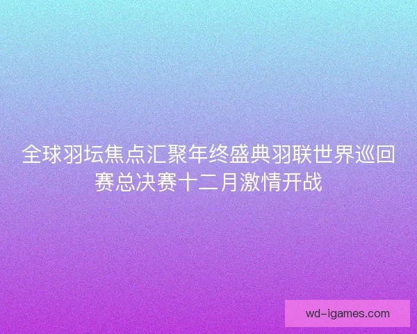 全球羽坛焦点汇聚年终盛典羽联世界巡回赛总决赛十二月激情开战