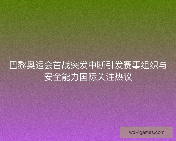 巴黎奥运会首战突发中断引发赛事组织与安全能力国际关注热议