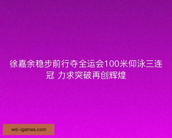 徐嘉余稳步前行夺全运会100米仰泳三连冠 力求突破再创辉煌